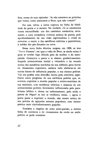 lista, numa de suas epístolas: "Se não amarmos ao próximo
que vemos, como amaremos a Deus, que não vemos?!"
Foi essa, talvez, a única ruptura na linha de fidelidade do poeta a si mesmo. Na verdade, cie se encontrava
numa encruzilhada: um dos caminhos conduziria, certamente, a uma verdadeira vivência mística de poesia, pelo
apiofundamento de sua visão espiritualista e cristã do
universo; o outro, o das metáforas telúricas e panteísticas,
à solidez dos pés fincados na terra.
Dessa nova linha diretiva surgem, em 1938, os seus
"Novos Poemas", em que; a visão de Deus, se ainda existe é
para se revelar logo diluída pela da mulher e do amorpaixão. Começava o poeta a se afastar, gradativameinte,
daquele aristocratismo inicial e visionário e do mundo
mítico das metáforas marinhas da sua infância, para lucrar
en. dinamismo expressivo, embora indo abeberar-se em
outras fontes de influência popular, a sua sintaxe poética.
Não era portem uma deserçSo; muito pelo contrário, significava outro progresso de sua estilística poética que, se,
outrora, exprimia o mundo popular e mítico-maritimo de
sua meninice, com metáforas telúricas e cósmicas de um
aristocratismo poético, fortemente influenciado pelo paralelismo bíblico e, direta ou indiretamente, pelo estilo e
poesia de Péguy? se isso se verificava então, — agora o
poeta passa a exprimir o mundo, não menos mítico de
sua poética de aguçadas antenas populares, com sintaxe
poética mais clarividentemente popular.
Também a respeito do tema amor-paixão, a mesma
linha de coerência e de retesamento da corda no estilo
poético se pode constatar.

IV

 