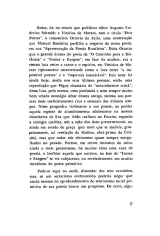Assim, há no ensaio que publicou sobre Augusto Frederico Schmidt e Vinícius de Moraes, com o título "Dois
Poetas", o romancista Octavio de Faria, uma constatação
q u t Manuel Bandeira perfilha a respeito do nosso poeta,
em sua "Apresentação da Poesia Brasileira". Dizia Octavio
que o grande drama do poeta de "O Caminho para a Distância" e "Forma e Exegese", em face da mulher, era a
eterna luta entre a carne e o espírito, em Vinícius de Moraes tipicamente caracterizada como a luta entre "a impossível pureza" e a "impureza inaceitável". Pois bem: há
ainda hoje, ainda nos seus últimos poemas, senão uma
reprodução que Péguy chamaria de "naturalmente cristã",
dessa luta, pelo menos, uma profunda e nem sempre muito
bem velada nostalgia desse drama antigo, mesmo nos poemas mais realisticamente crus e sensuais dos últimos tempos. Nisso progrediu virilmente a sua poesia, ao perder
aquela espécie de alumbramento adolescente na mesma
descoberta de Eva que Adão realizou no Paraíso, segundo
a teologia católica, sob a ação dos dons preternaturais, ou
ainda em estado de graça (por mais que se malicie, grosseiramente, tal revelação da Mulher, obra-prima da Criação), mas que todos nós efetuamos quase sempre mergulhados no pecado. Porisso, em certos instantes do coito,
ainda o mais pecaminoso, há muitas vezes uma aura de
poesia, a lembrar aquela que outrora, na fase de "Forma
e Exegese" se via subjacente, ou reveladamente, em muitas
metáforas do poeta primitivo.
Pode-se aqui ou acolá, discordar dos seus caminhos,
mas, só um sectarismo embrutecido poderia negar que
ainda mesmo no aprofundamento do sentimento social primitivo de sua poesia houve um progresso. De certo, algu-

 