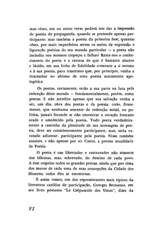 mas vezes, um ou outro verso poderá nos dar a impressão
de poesia de propaganda, quando se pretende apenas participante; mas também a poesia da primeira fase, quantas
vezes, por mais imperfeitos serem os meios de expressão e
figuração poética do seu mundo particular — o poeta não
incindiu nos mesmos tropeços e falhas? Resta-nos o conhecimento do poeta e a certeza de que é bastante sincero
e lúcido, em sua linha de fidelidade crescente a si mesmo
e à sua poesia, para temermos que, por princípio, venha a
descambar no abismo de uma poesia meramente apologética.
Os poetas, certamente, terão a sua parte na luta pela
redenção deste mundo — fundamentalmente, porém, como
poetas. E não acredito apenas que sua salvação venha a
ser, um dia, obra dos poetas e da poesia; creio, firmemente, que nenhuma semente de redenção social, ou política, jamais fecunde se não encontrar o coração humano
arado e umidecido pela poesia. Todo poeta verdadeiramente a caminho da plenitude de sua mensagem de poesia, deve ser conscientemente participante, mas, seria excusado adiantar: participante pela poesia. Nisso também
consiste, e não apenas por ser Canto, a perene atualidade
da Poesia.
O poeta é um libertador e restaurador não somente
dos idiomas, mas, sobretudo, do destino de cada povo.
A esse respeito todos os grandes poetas, ainda que por cima
dos muros de cada uma de suas concepções da Cidade dos
Homens, todos eles se encontram.
E assim vemos, um dos representantes mais típicos da
literatura católica de participação, Georges Bernanos, em
seu livro póstumo "Le Cnépuscule des Vieux", dizer da

VI

 