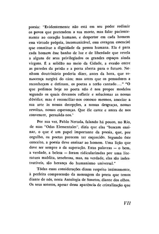 poesia: "Evidentemente não está em seu poder redimir
os povos que pretendem a sua morte, mas falar pacientemente ao coração humano, e despertar em cada homem
essa virtude própria, incomunicável, essa coragem essencial
que constitue a dignidade da pessoa humana. Ela é para
cada homem esse banho de luz e de liberdade que revela
a alguns de seus privilegiados os grandes espaços ainda
virgens. É a solidão no meio da Cidade, a evasão entre
as paredes da prisão e a porta aberta para o futuro. Nenhum doutrinário poderia dizer, antes da hora, que renascença surgirá do caos; mas antes que os pensadores a
reconheçam e definam, os poetas a terão c a n t a d o . . . " "O
que pedimos hoje ao poeta não é nos propor modelos
segundo os quais devamos refletir e solucionar as nossas
dúvidas; mas é reconciliar-nos conosco mesmos, associar a
sua arte às nossas decepções, a nossas desgraças, nossas
revoltas, nossas esperanças. Que êle cante e antes de nos
convencer, persuáda-nos."
Por sua vez, Pablo Neruda, falando há pouco, no Rio,
de suas "Odas Elementales", dizia que elas "buscam ensinar, o que é um papel importante da poesia, que, por
orgulho, os poetas parecem ter esquecido. Segundo este
conceito, a poesia deve ensinar ao homem. Uma lição que
deve ser sempre a da superação. Estas palavras — o bem,
a verdade, a beleza — foram ridicularizadas por uma literatura maldita, tenebrosa, mas, na verdade, elas são indestrutíveis, são herança do humanismo universal."
Todas essas considerações dizem respeito intimamente,
à perfeita compreensão da mensagem do poeta que temos
diante de nós, nesta Antologia de Sonetos, diante dos olhos.
Os seus sonetos, apesar dessa aparência de cristalização que

Vil

 