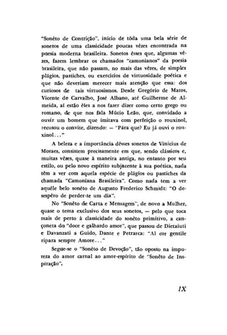 "Soneto de Contrição", início de toda uma bela série de
sonetos de uma classicidade poucas vezes encontrada na
poesia moderna brasileira. Sonetos esses que, algumas vezes, fazem lembrar os chamados "camonianos" da poesia
brasileira, que não passam, no mais das vezes, de simples
plágios, pastiches, ou exercícios de virtuosidade poética e
que não deveriam merecer mais atenção que essa: dos
curiosos de tais virtuosismos. Desde Gregório de Matos,
Vicente de Carvalho, José Albano, até Guilherme de Almeida, aí estão eles a nos fazer dizer como certo grego ou
romano, cie que nos fala Múcio Leão, que, convidado a
ouvir um homem que imitava com perfeição o rouxinol,
recusou o convite, dizendo: — "Pára que? Eu já ouvi o rouxinol . . . "
A beleza e a importância desses sonetos de Vinícius de
Moraes, consistem precisamente em que, sendo clássicos e,
muitas vêaes, quase à maneira antiga, no entanto por seu
estilo, ou pelo novo espírito subjacente à sua poética, nada
têm a ver com aquela espécie de plágios ou pastiches da
chamada "Camoniana Brasileira". Como nada tem a ver
aquele belo soneto de Augusto Frederico Schmidt: "O desespero de perder-te um dia".
No "Soneto cie Carta e Mensagem", de novo a Mulher,
quase o tema exclusivo dos seus sonetos, — pelo que toca
mais de perto à classicidade do soneto primitivo, a cançoneta da "doce e galhardo amor", que passou de Dietaiuti
e Davanzati a Guido, Dante e Petrarca: "Al cor gentile
ripara sempre A m o r e . . . "
Segue-se o "Soneto de Devoção", tão oposto na impureza do amor carnal ao amor-espirito de "Soneto de Inspiração".

IX

 