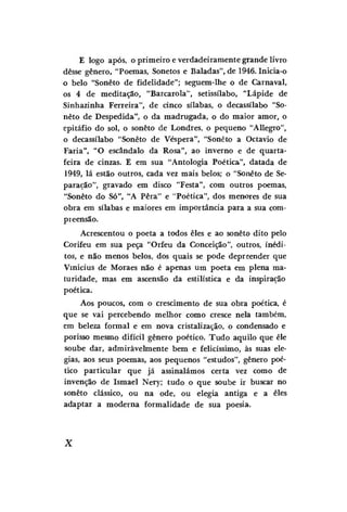E logo após, o primeiro e verdadeiramente grande livro
desse gênero, "Poemas, Sonetos e Baladas", de 1946. Inicia-o
o belo "Soneto de fidelidade"; seguem-lhe o de Carnaval,
os 4 de meditação, "Barcarola", setissílabo, "Lápide de
Sinhazinha Ferreira", de cinco sílabas, o decassílabo "Soneto de Despedida", o da madrugada, o do maior amor, o
epitáfio do sol, o soneto de Londres, o pequeno "Allegro",
o decassílabo "Soneto de Véspera", "Soneto a Octavio de
Faria", "O escândalo da Rosa", ao inverno e de quartafeira de cinzas. E em sua "Antologia Poética", datada de
1949, lá estão outros, cada vez mais belos; o "Soneto de Separação", gravado em disco "Festa", com outros poemas,
"Soneto do Só", "A Pêra" e "Poética", dos menores de sua
obra em sílabas e maiores em importância para a sua compreensão.
Acrescentou o poeta a todos eles e ao soneto dito pelo
Corifeu em sua peça "Orfeu da Conceição", outros, inéditos, e não menos belos, dos quais se pode depreender que
Vinícius de Moraes não é apenas um poeta em plena maturidade, mas em ascensão da estilística e da inspiração
poética.
Aos poucos, com o crescimento de sua obra poética, é
que se vai percebendo melhor como cresce nela também,
em beleza formal e em nova cristalização, o condensado e
porisso mesmo difícil gênero poético. Tudo aquilo que êle
soube dar, admiràvelmente bem e felicíssimo, às suas elegias, aos seus poemas, aos pequenos "estudos", gênero poético particular que já assinalámos certa vez como de
invenção de Ismael Nery; tudo o que soube ir buscar no
soneto clássico, ou na ode, ou elegia antiga e a eles
adaptar a moderna formalidade de sua poesia.

X

 
