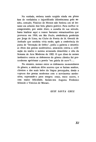 Na verdade, embora tendo surgido ainda em plena
fase de verdadeira e injustificada idiossincrasia pelo soneto, contudo, Vinícius de Moraes não hesitou um só instante em admitir esse belo gênero poético. Para melhor se
compreender, por assim dizer, a ousadia de saa. atitude,
basta lembrar aqui o rumor bastante sensaciowalista que
provocou em 1950, em SSo Paulo, conferência proferida
por Jorge de Lima, no Clube de Poesia de lá. Oswald de
Andrade que também vivia então, após a conferência do
poeta de "Invenção de Orfeu", pediu a palavra e assumiu
as dores dos poetas modernistas, assacando contra a utilização do soneto o mesmo arrazoado demolidor e tolo da
Semana de Arte Moderna de 1922. O que disse de menos
inofensivo contra os defensores do gênero clássico foi pretenderem aprisionar a poesia "em gaiola de OUYO"( . . .
No entanto, mesmo entre os defensores momentâneos
do gênero, a nenhum deles ocorreu que se faziam sonetos,
clássicos e dos mais belos da língua porutguêsa, desde a
ruptura dos poetas modernos com o movimento modernista, superando-o para sempre; como, entre outros, e
com maior felicidade, faziam-nos Augusto Frederico
Schmidt e Vinícius de Moraes.

LUIZ

SANTA

CRUZ

XI

 