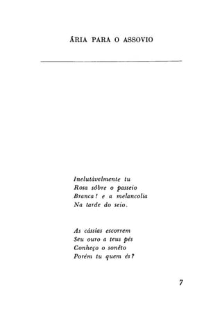 ÁRIA PARA O ASSOVIO

Inelutàvelmente
tu
Rosa sobre o passeio
Branca! e a melancolia
Na tarde do seio.

As cássias escorrem
Seu ouro a teus pés
Conheço o soneto
Porém tu quem és ?

 