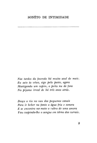 SONETO DE INTIMIDADE

Nas tardes
Eu saio às
Mastigando
No pijama

da fazenda há muito azul de mais.
vezes, sigo pelo pasto, agora
um capim, o peito nu de fora
irreal de há três anos atrás.

Desço o rio no vau dos pequenos canais
Para ir beber na fonte a água fria e sonora
E se encontro no mato o rubro de uma amora
Vou cuspindo-lhe o sangue em torno dos currais.

 