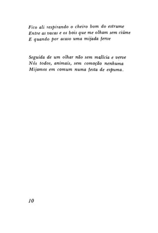 Fico ali respirando o cheiro bom do estrume
Entre as vacas e os bois que me olham sem ciúme
E quando por acaso uma mijada ferve

Seguida de um olhar não sem malícia e verve
Nós todos, animais, sem comoção nenhuma
Mijamos em comum numa festa de espuma.

10

 