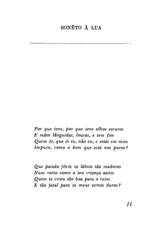 SONETO Ã LUA

Por que tens, por que tens olhos escuros
E mãos lânguidas, loucas, e sem fim
Quem és, que és tu, não eu, e estás em mim
Impuro, como o bem que está nos puros ?

Que paixão fêz-te os lábios tão maduros
Num rosto como o teu criança assim
Quem te criou tão boa para o ruim
E tão fatal para os meus versos duros ?

11

 