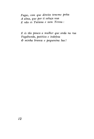 Fugaz, com que direito tens-me presa
A alma, que por ti soluça nua
E não és Tatiana e nem Teresa :

E és tão pouco a mulher que anda na rua
Vagabunda, patética e indefesa
Ó minha branca e pequenina lua!

12

 
