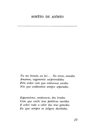 SONETO DE AGOSTO

Tu me levaste, eu fui. . . Na treva, ousados
Amamos, vagamente surpreendidos
Pelo ardor com que estávamos unidos
Nós que andávamos sempre separados.

Espantei-me, confesso-te, dos brados
Com que enchi teus patéticos ouvidos
E achei rude o calor dos teus gemidos
Eu que sempre os julgara desolados.

13

 