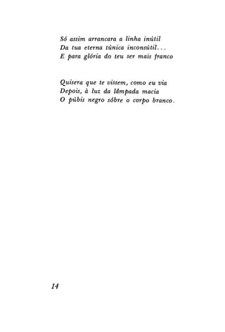 Só assim arrancara a linha inútil
Da tua eterna túnica inconsútil. . .
E para glória do teu ser mais franco

Quisera que te vissem, como eu via
Depois, à luz da lâmpada macia
O púbis negro sobre o corpo branco.

14

 