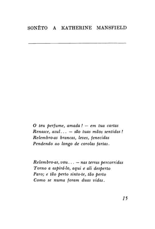 SONETO

A

KATHERINE

MANSFIELD

O teu perfume, amada! — em tua cartas
Renasce, azul... — são tuas mãos sentidas !
Relembro-as brancas, leves, fenecidas
Pendendo ao longo de corolas fartas.

Relembro-as, vou... — nas terras percorridas
Torno a aspirá-lo, aqui e ali desperto
Paro; e tão perto sinto-te, tão perto
Como se numa foram duas vidas.

15

 