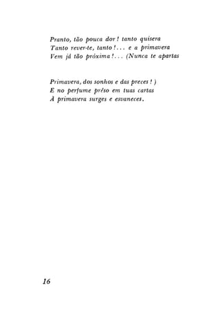 Pranto, tão pouca dor! tanto quisera
Tanto rever-te, tanto !... e a primavera
Vem já tão próxima !. .. (Nunca te apartas

Primavera, dos sonhos e das preces ! )
E no perfume preso em tuas cartas
Ã primavera surges e esvaneces.

16

 