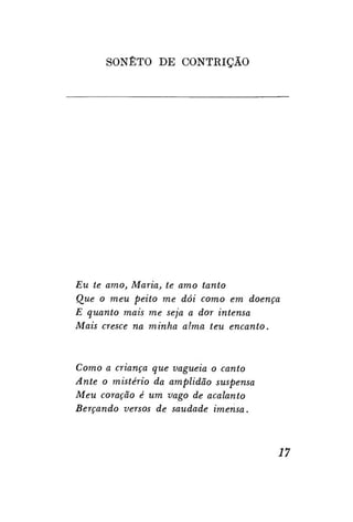 SONETO DE CONTRIÇÃO

Eu te amo, Maria, te amo tanto
Que o meu peito me dói como em doença
E quanto mais me seja a dor intensa
Mais cresce na minha alma teu encanto.

Como a criança que vagueia o canto
Ante o mistério da amplidão suspensa
Meu coração é um vago de acalanto
Berçando versos de saudade imensa.

17

 