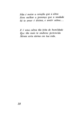 Não é maior o coração que a alma
Nem melhor a presença que a saudade
Só te amar é divino, e sentir
calma...

E é uma calma tão feita de humildade
Que tão mais te soubesse pertencida
Menos seria eterno em tua vida.

18

 