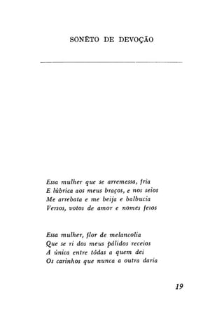 SONETO D E DEVOÇÃO

Essa mulher que se arremessa, fria
E lúbrica aos meus braços, e nos seios
Me arrebata e me beija e balbucia
Versos, votos de amor e nomes feios

Essa mulher, flor de melancolia
Que se ri dos meus pálidos receios
A única entre todas a quem dei
Os carinhos que nunca a outra daria

19

 