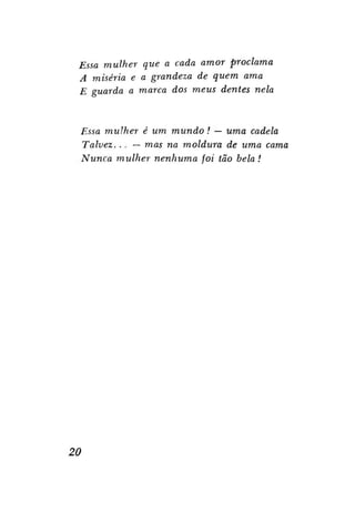 Essa mulher que a cada amor proclama
A miséria e a grandeza de quem ama
E guarda a marca dos meus dentes nela

Essa mulher é um mundo ! — uma cadela
Talvez. . . — mas na moldura de uma cama
Nunca mulher nenhuma foi tão bela!

20

 