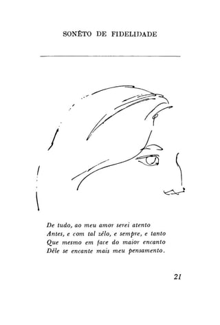 SONETO DE

FIDELIDADE

/



De tudo, ao meu amor serei atento
Antes, e com tal zelo, e sempre, e tanto
Que mesmo em face do maior encanto
Dele se encante mais meu pensamento.

21

 