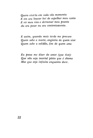 Quero vivê-lo em cada vão momento
E em seu louvor hei de espalhar meu canto
E rir meu riso e derramar meu pranto
Ao seu pesar ou seu
contentamento.

E assim, quando mais tarde me procure
Quem sabe a morte, angústia de quem vive
Quem sabe a solidão, fim de quem ama

Eu possa me dizer do amor (que tive):
Que não seja imortal posto que é chama
Mas que seja infinito enquanto dure.

22

 