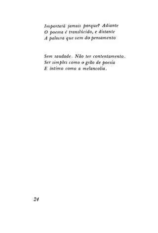 Importará jamais porque? Adiante
O poema é translúcido, e distante
A palavra que vem do pensamento

Sem saudade. Não ter contentamento.
Ser simples como o grão de poesia
E íntimo como a melancolia.

24

 