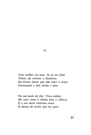 II

Uma mulher me ama. Se eu me fosse
Talvez ela sentisse o desalento
Da árvore jovem que não ouve o vento
Inconstante e fiel, tardio e doce

Na sua tarde em flor. Uma mulher
Me ama como a chama ama o silêncio
E o seu amor vitorioso vence
O desejo da morte que me quer.

25

 