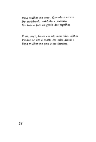 Uma mulher me ama. Quando o escuro
Do crepúsculo mórbido e maduro
Me leva a face ao gênio dos espelhos

E eu, moço, busco em vão meu olhos velhos
Vindos de ver a morte em mim divina :
Uma mulher me ama e me ilumina.

26

 