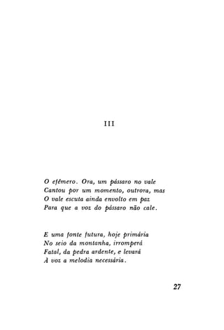 III

O efêmero. Ora, um pássaro no vale
Cantou por um momento, outrora, mas
O vale escuta ainda envolto em paz
Para que a voz do pássaro não cale.

E uma fonte futura, hoje primária
No seio da montanha, irromperá
Fatal, da pedra ardente, e levará
Â voz a melodia necessária.

27

 