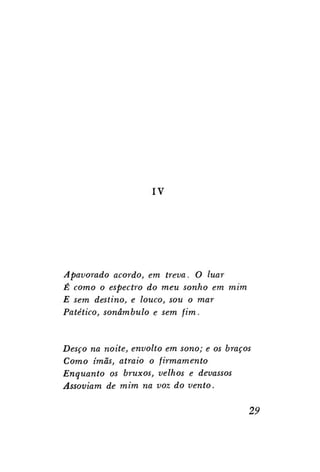 IV

Apavorado acordo, em treva. O luar
É como o espectro do meu sonho em mim
E sem destino, e louco, sou o mar
Patético, sonâmbulo e sem fim.

Desço na noite, envolto em sono; e os braços
Como imãs, atraio o firmamento
Enquanto os bruxos, velhos e devassos
Assoviam de mim na voz do vento.

29

 