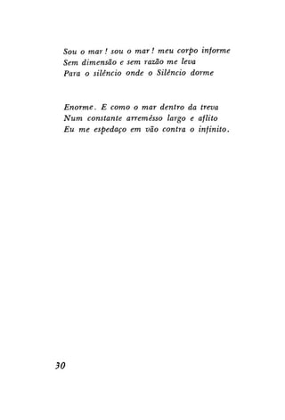 SOM O mar! sou o mar! meu corpo informe
Sem dimensão e sem razão me leva
Para o silêncio onde o Silêncio dorme

Enorme. E como o mar dentro da treva
Num constante arremesso largo e aflito
Eu me espedaço em vão contra o infinito.

30

 