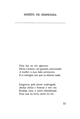 SONETO D E D E S P E D I D A

Uma lua no céu apareceu
Cheia e branca; foi quando, emocionada
A mulher a meu lado estremeceu
E se entregou sem que eu dissesse nada.

Larguei-as pela jovem madrugada
Ambas cheias e brancas e sem véu
Perdida uma, a outra abandonada
Uma nua na terra, outra no céu.

31

 