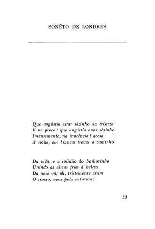 SONETO DE LONDRES

Que angústia estar sozinho na tristeza
E na prece! que angústia estar sozinho
Imensamente, na inocência ! acesa
A noite, em brancas trevas o caminho

Da vida, e a solidão do borborinho
Unindo as almas frias à beleza
Da neve vã; oh, tristemente assim
O sonho, neve pela natureza !

33

 