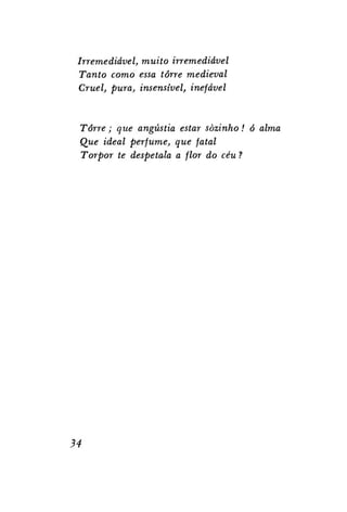 Irremediável, muito irremediável
Tanto como essa torre medieval
Cruel, pura, insensível, inefável

Torre; que angústia estar sozinho! ó alma
Que ideal perfume, que fatal
Torpor te despe tala a flor do céu ?

34

 