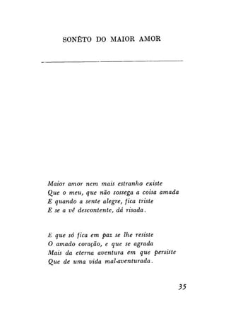 SONETO DO MAIOR AMOR

Maior amor nem mais estranho existe
Que o meu, que não sossega a coisa amada
E quando a sente alegre, fica triste
E se a vê descontente, dá risada.

E que só fica em paz se lhe resiste
O amado coração, e que se agrada
Mais da eterna aventura em que persiste
Que de uma vida mal-aventurada.

35

 