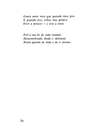 Louco amor meu que quando toca, fere
E quando fere, vibra, mas prefere
Ferir a fenecer — e vive a esmo

Fiel à sua lei de cada instante
Desassombrado, doido e delirante
Numa paixão de tudo e de si mesmo.

36

 