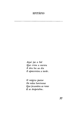 EPITÁFIO

Aqui jaz o Sol
Que criou a aurora
E deu luz ao dia
E apascentou a tarde.

O mágico pastor
De mãos luminosas
Que fecundou as rosas
E as despetalou.

37

 