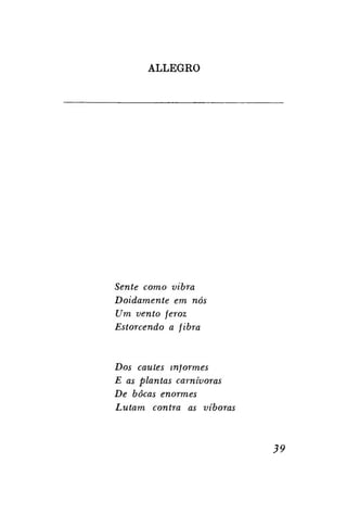 ALLEGRO

Sente como vibra
Doidamente em nós
Um vento feroz
Estorcendo a fibra

Dos caules informes
E as plantas carnívoras
De bocas enormes
Lutam contra as víboras

39

 