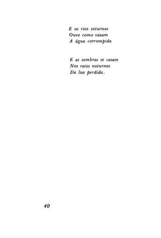 E os rios soturnos
Ouve como vazam
A água corrompida

E as sombras se casam
Nos raios noturnos
Da lua perdida.

40

 