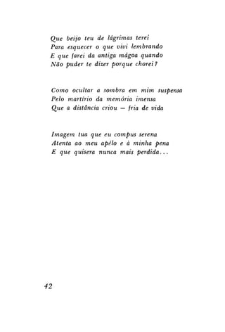 Que beijo teu de lágrimas terei
Para esquecer o que vivi lembrando
E que farei da antiga mágoa quando
Não puder te dizer porque chorei ?

Como ocultar a sombra em mim suspensa
Pelo martírio da memória imensa
Que a distância criou — fria de vida

Imagem tua que eu compus serena
Atenta ao meu apelo e à minha pena
E que quisera nunca mais
perdida...

42

 