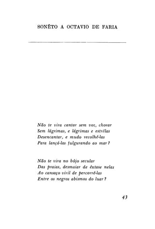 SONETO A OCTAVIO DE FARIA

Não te vira cantar sem voz, chorar
Sem lágrimas, e lágrimas e estrelas
Desencantar, e mudo recolhê-las
Para lançá-las fulgurando ao mar ?

Não te vira no bojo secular
Das praias, desmaiar de êxtase nelas
Ao cansaço viril de percorrê-las
Entre os negros abismos do luar ?

43

 
