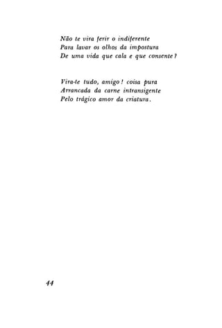 Não te vira ferir o indiferente
Para lavar os olhos da impostura
De uma vida que cala e que consente

Vira-te tudo, amigo! coisa pura
Arrancada da carne intransigente
Pelo trágico amor da criatura.

44

 
