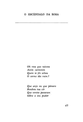 O ESCÂNDALO DA ROSA

Oh rosa que raivosa
Assim carmesim
Quem te fêz zelosa
O carme tão ruim ?

Que anjo ou que pássaro
Roubou tua côr
Que ventos passaram
Sobre o teu pudor

45

 