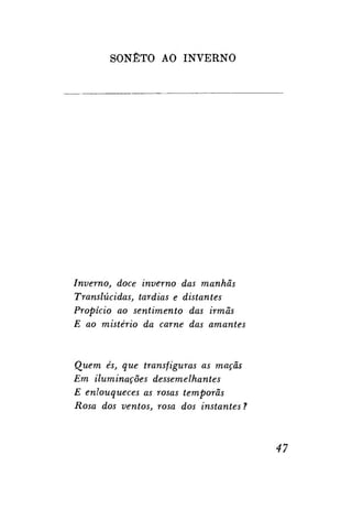 SONETO AO INVERNO

Inverno, doce inverno das manhãs
Translúcidas, tardias e distantes
Propício ao sentimento das irmãs
E ao mistério da carne das amantes

Quem és, que transfiguras as maçãs
Em iluminações dessemelhantes
E enlouqueces as rosas têmporas
Rosa dos ventos, rosa dos instantes ?

47

 