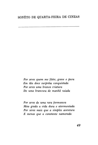 SONETO DE QUARTA-FEIRA DE CINZAS

Por seres quem me fôste, grave e pura
Em tão doce surpresa conquistada
Por seres uma branca criatura
De uma brancura de manhã raiada

Por seres de uma rara formosura
Mau grado a vida dura e atormentada
Por seres mais que a simples aventura
E menos que a constante namorada

49

 