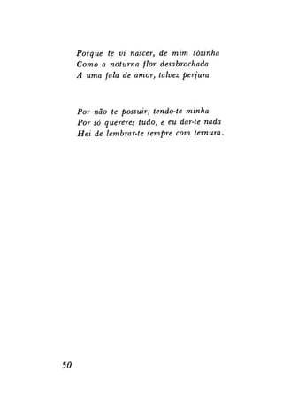 Porque te vi nascer, de mim sozinha
Como a noturna flor desabrochada
A uma fala de amor, talvez perjura

Por não te possuir, tendo-te minha
Por só querer es tudo, e eu dar-te nada
Hei de lembrar-te sempre com ternura.

50

 