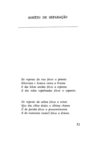 SONETO DE SEPARAÇÃO

De repente do riso fêz-se o pranto
Silencioso e branco como a bruma
E das bocas unidas fêz-se a espuma
E das mãos espalmadas fêz-se o espanto.

De repente da calma fêz-se o vento
Que dos olhos desfez a última chama
E da paixão fêz-se o pressentimento
E do momento imóvel fêz-se o drama.

51

 