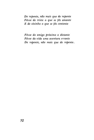 De repente, não mais que de repente
Fêz-se de triste o que se fêz amante
E de sozinho o que se fêz contente

Fêz-se do amigo próximo o distante
Fêz-se da vida uma aventura errante
De repente, não mais que de repente.

52

 