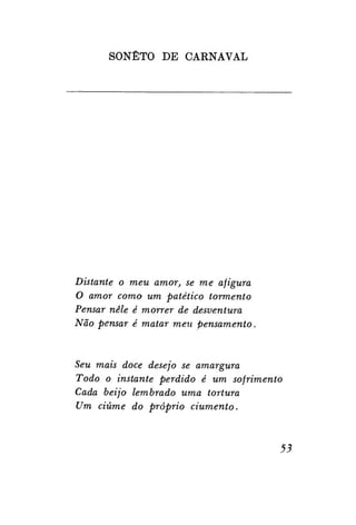 SONETO DE CARNAVAL

Distante o meu amor, se me afigura
O amor como um patético tormento
Pensar nele é morrer de desventura
Não pensar é matar meu pensamento.

Seu mais doce desejo se amargura
Todo o instante perdido é um sofrimento
Cada beijo lembrado uma tortura
Um ciúme do próprio
ciumento.

53

 