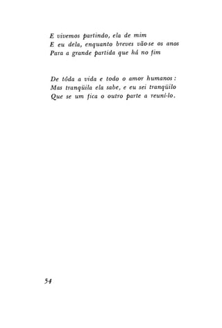 E vivemos partindo, ela de mim
E eu dela, enquanto breves vão-se os anos
Para a grande partida que há no fim

De toda a vida e todo o amor humanos :
Mas tranqüila ela sabe, e eu sei tranqüilo
Que se um fica o outro parte a reuni-lo.

54

 