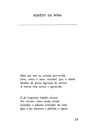 SONETO DA ROSA

Mais um ano na estrada percorrida
Vem, como o astro matinal, que a adora
Molhar de puras lágrimas de aurora
A morna rosa escura e apetecida.

E da fragrante tepidez sonora
No recesso, como ávida ferida
Guardar o plasma múltiplo da vida
Que a faz materna e plácida, e agora

55

 