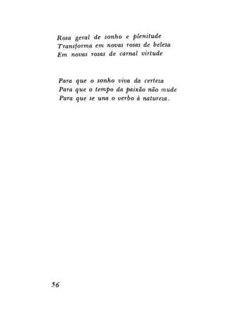 Rosa geral de sonho e plenitude
Transforma em novas rosas de beleza
Em novas rosas de carnal virtude

Para que o sonho viva da certeza
Para que o tempo da paixão não mude
Para que se una o verbo à natureza.

56

 