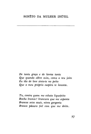 SONETO DA MULHER I N Ú T I L

De tanta graça e de leveza tanta
Que quando sobre mim, como a teu jeito
Eu tão de leve sinto-te no peito
Que o meu próprio suspiro te levanta.

Tu, contra quem me esbato liqüefeito
Rocha branca! brancura que me espanta
Brancos seios azuis, nívea garganta
Branco pássaro fiel com que me deito.

57

 